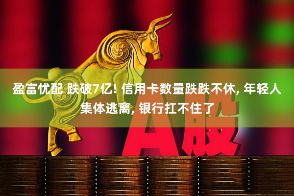 盈富忧配 跌破7亿! 信用卡数量跌跌不休, 年轻人集体逃离, 银行扛不住了