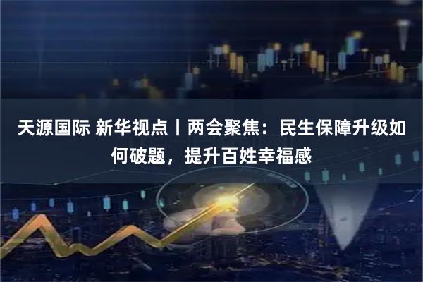 天源国际 新华视点丨两会聚焦：民生保障升级如何破题，提升百姓幸福感