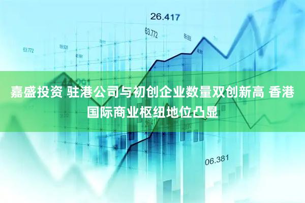 嘉盛投资 驻港公司与初创企业数量双创新高 香港国际商业枢纽地位凸显