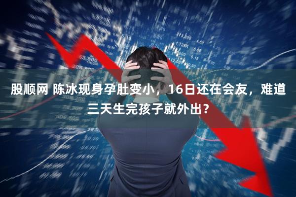 股顺网 陈冰现身孕肚变小，16日还在会友，难道三天生完孩子就外出？