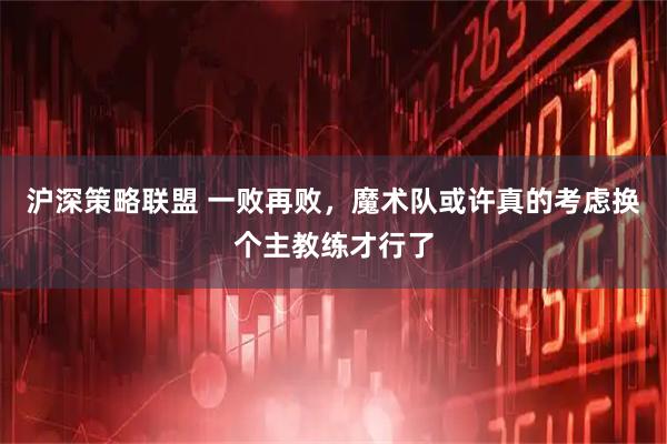 沪深策略联盟 一败再败，魔术队或许真的考虑换个主教练才行了