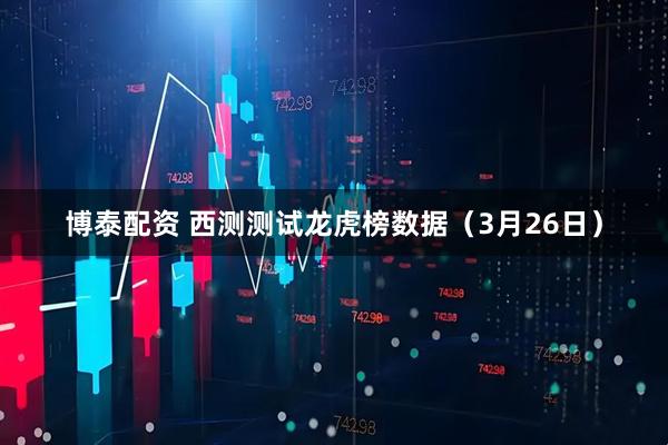 博泰配资 西测测试龙虎榜数据（3月26日）