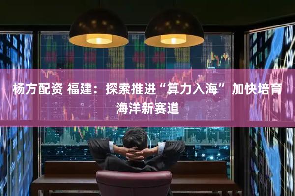 杨方配资 福建：探索推进“算力入海” 加快培育海洋新赛道