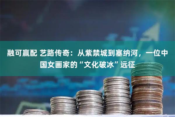 融可赢配 艺路传奇：从紫禁城到塞纳河，一位中国女画家的“文化破冰”远征
