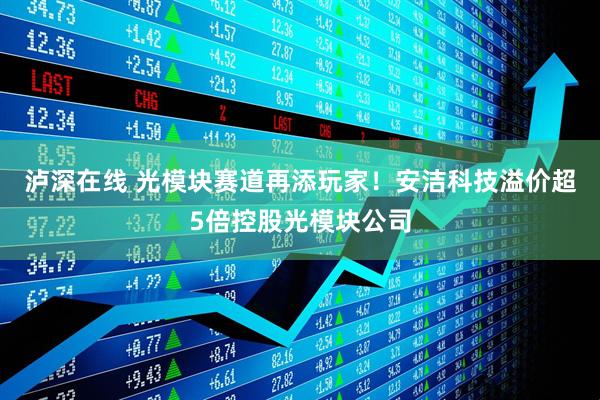 泸深在线 光模块赛道再添玩家!安洁科技溢价超5倍控股光模块公司