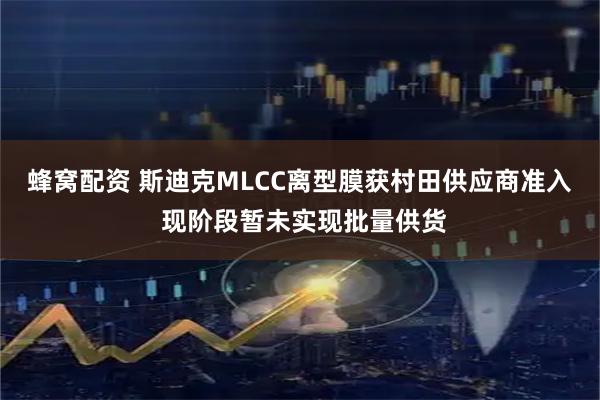 蜂窝配资 斯迪克MLCC离型膜获村田供应商准入 现阶段暂未实现批量供货