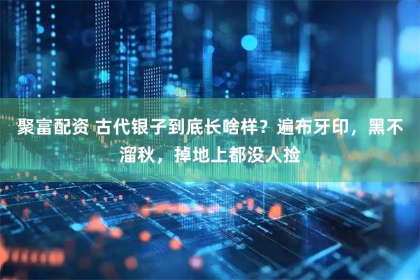 聚富配资 古代银子到底长啥样？遍布牙印，黑不溜秋，掉地上都没人捡