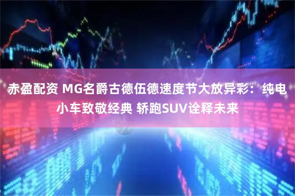 赤盈配资 MG名爵古德伍德速度节大放异彩:纯电小车致敬经典 轿跑SUV诠释未来