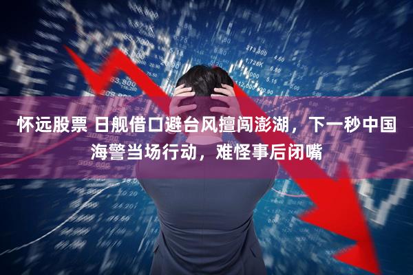 怀远股票 日舰借口避台风擅闯澎湖，下一秒中国海警当场行动，难怪事后闭嘴