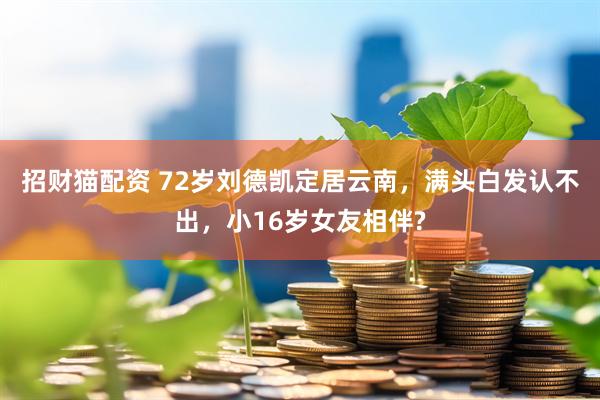 招财猫配资 72岁刘德凯定居云南，满头白发认不出，小16岁女友相伴?