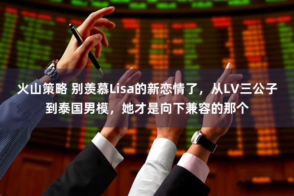 火山策略 别羡慕Lisa的新恋情了，从LV三公子到泰国男模，她才是向下兼容的那个