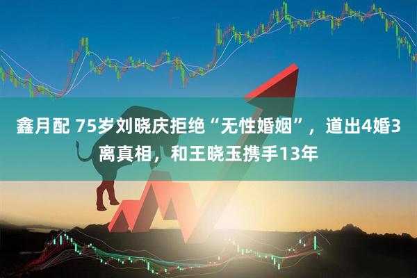 鑫月配 75岁刘晓庆拒绝“无性婚姻”，道出4婚3离真相，和王晓玉携手13年