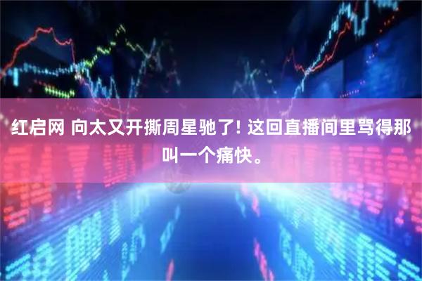 红启网 向太又开撕周星驰了! 这回直播间里骂得那叫一个痛快。