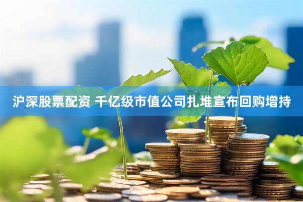 沪深股票配资 千亿级市值公司扎堆宣布回购增持