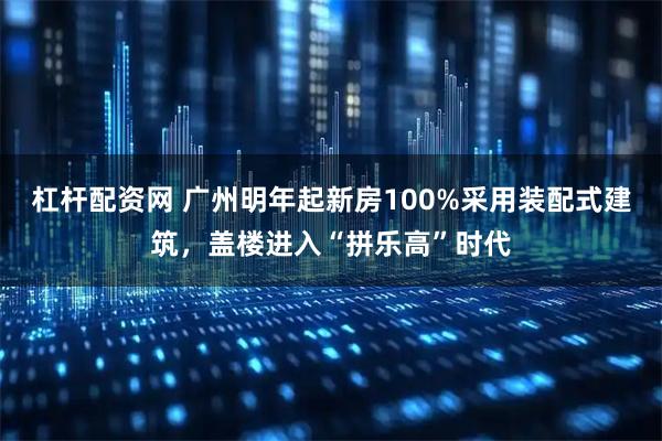杠杆配资网 广州明年起新房100%采用装配式建筑，盖楼进入“拼乐高”时代
