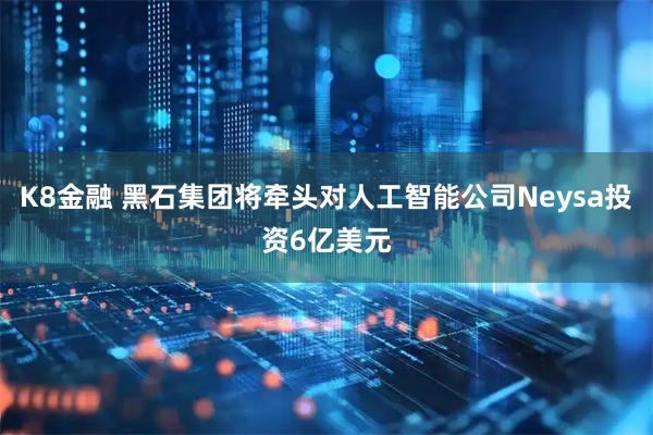 K8金融 黑石集团将牵头对人工智能公司Neysa投资6亿美元