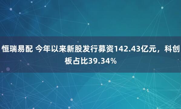 恒瑞易配 今年以来新股发行募资142.43亿元，科创板占比39.34%