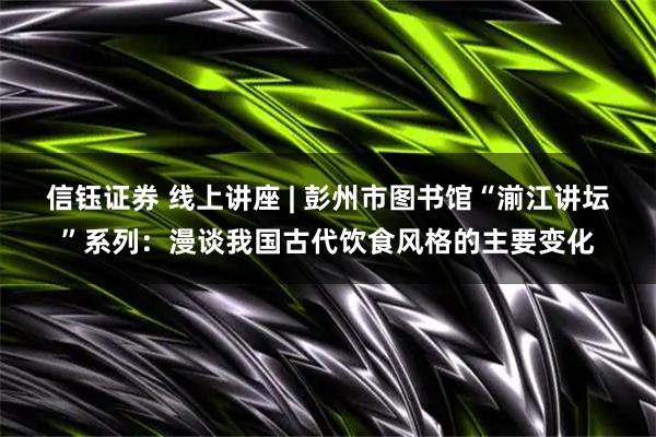 信钰证券 线上讲座 | 彭州市图书馆“湔江讲坛”系列：漫谈我国古代饮食风格的主要变化