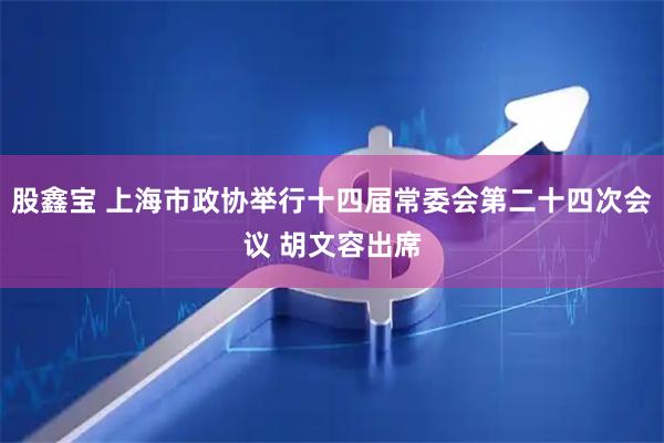 股鑫宝 上海市政协举行十四届常委会第二十四次会议 胡文容出席