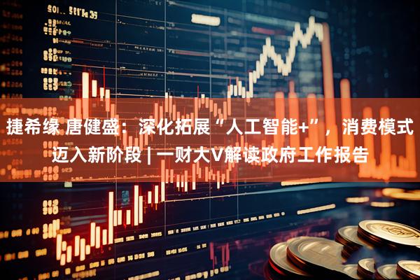 捷希缘 唐健盛：深化拓展“人工智能+”，消费模式迈入新阶段 | 一财大V解读政府工作报告