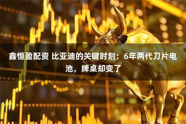 鑫恒盈配资 比亚迪的关键时刻：6年两代刀片电池，牌桌却变了