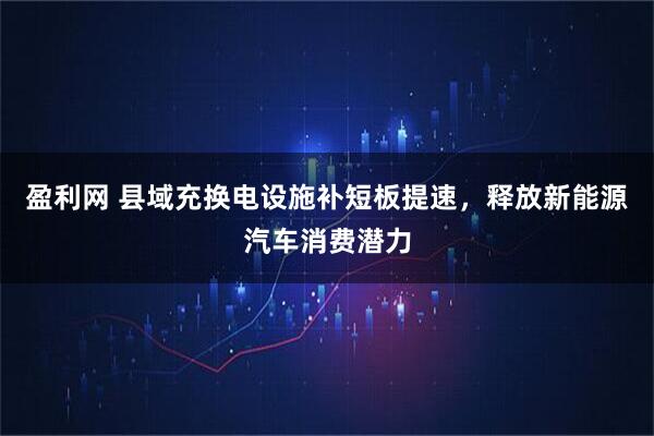 盈利网 县域充换电设施补短板提速，释放新能源汽车消费潜力
