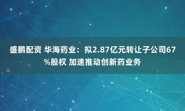 盛鹏配资 华海药业：拟2.87亿元转让子公司67%股权 加速推动创新药业务