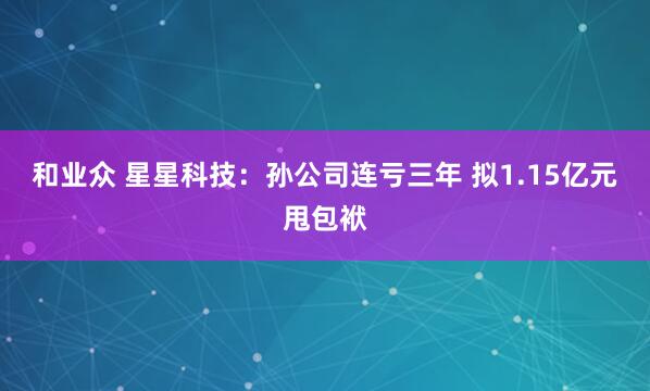 和业众 星星科技：孙公司连亏三年 拟1.15亿元甩包袱