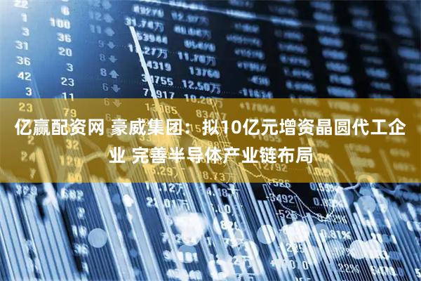 亿赢配资网 豪威集团：拟10亿元增资晶圆代工企业 完善半导体产业链布局