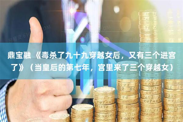 鼎宝融 《毒杀了九十九穿越女后，又有三个进宫了》（当皇后的第七年，宫里来了三个穿越女）