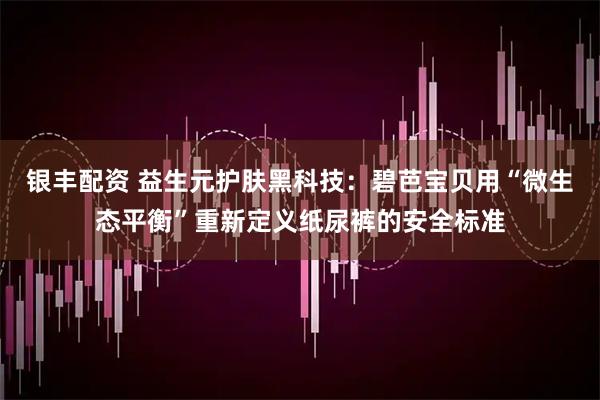 银丰配资 益生元护肤黑科技：碧芭宝贝用“微生态平衡”重新定义纸尿裤的安全标准