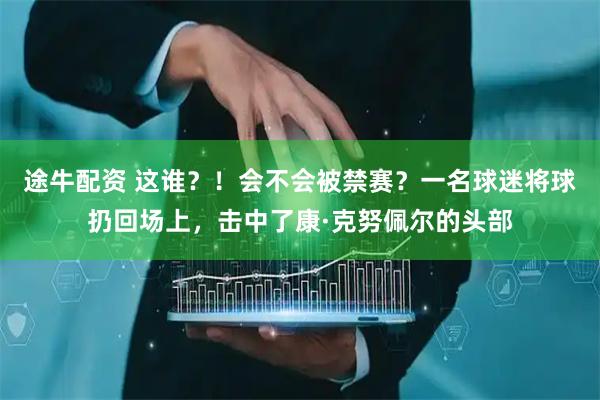 途牛配资 这谁？！会不会被禁赛？一名球迷将球扔回场上，击中了康·克努佩尔的头部