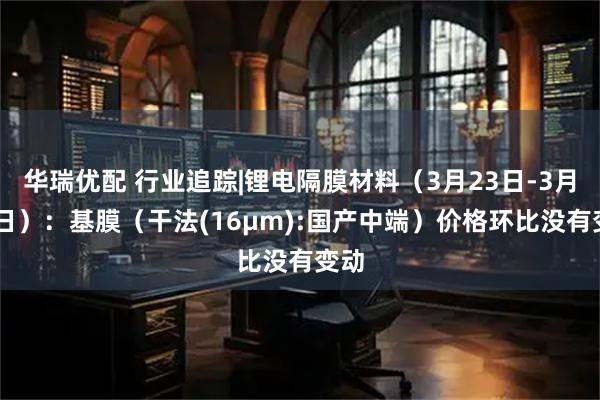 华瑞优配 行业追踪|锂电隔膜材料（3月23日-3月29日）：基膜（干法(16μm):国产中端）价格环比没有变动