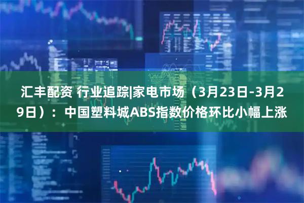 汇丰配资 行业追踪|家电市场（3月23日-3月29日）：中国塑料城ABS指数价格环比小幅上涨
