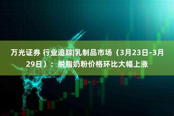 万光证券 行业追踪|乳制品市场（3月23日-3月29日）：脱脂奶粉价格环比大幅上涨