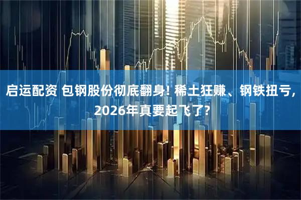 启运配资 包钢股份彻底翻身! 稀土狂赚、钢铁扭亏, 2026年真要起飞了?