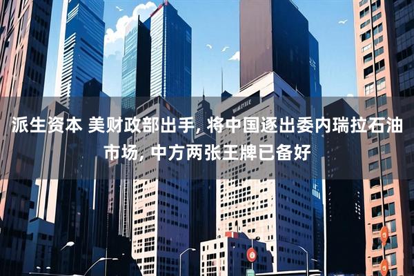 派生资本 美财政部出手, 将中国逐出委内瑞拉石油市场, 中方两张王牌已备好