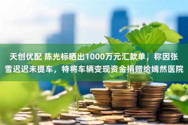 天创优配 陈光标晒出1000万元汇款单，称因张雪迟迟未提车，特将车辆变现资金捐赠给嫣然医院