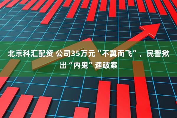 北京科汇配资 公司35万元“不翼而飞”，民警揪出“内鬼”速破案