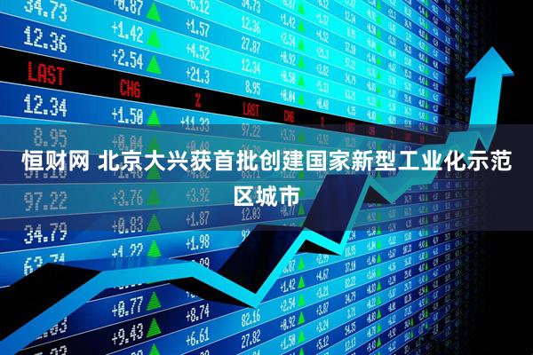 恒财网 北京大兴获首批创建国家新型工业化示范区城市