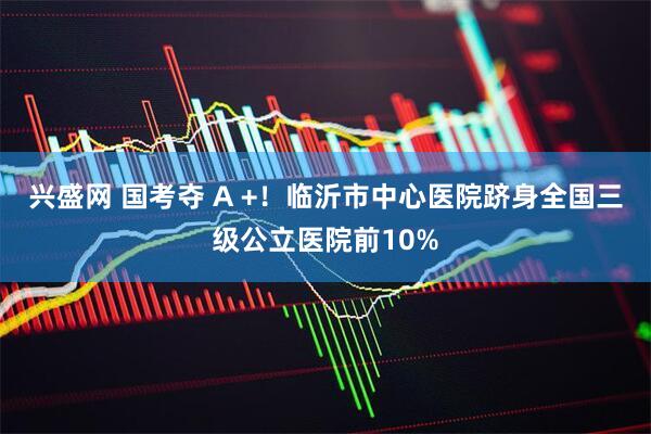 兴盛网 国考夺 A +！临沂市中心医院跻身全国三级公立医院前10%
