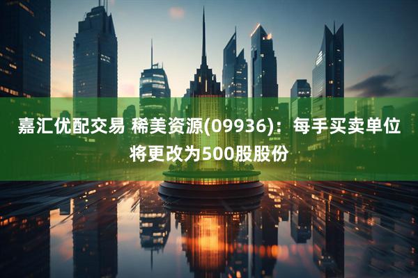 嘉汇优配交易 稀美资源(09936)：每手买卖单位将更改为500股股份