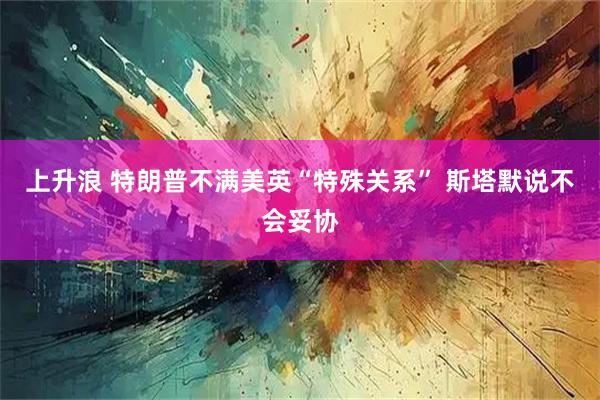 上升浪 特朗普不满美英“特殊关系” 斯塔默说不会妥协