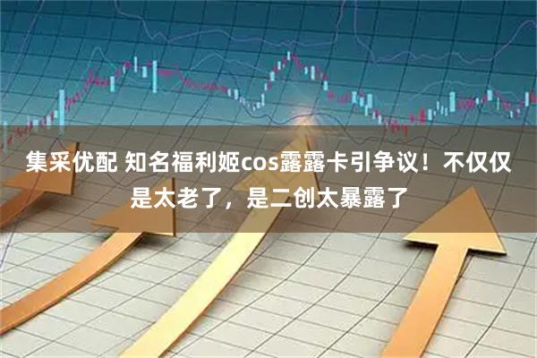 集采优配 知名福利姬cos露露卡引争议！不仅仅是太老了，是二创太暴露了