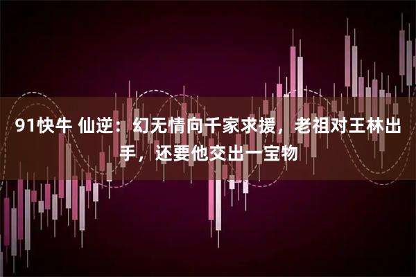 91快牛 仙逆：幻无情向千家求援，老祖对王林出手，还要他交出一宝物