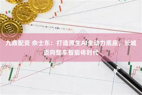 九鼎配资 佘士东：打造原生AI全动力底座，长城迈向整车智能体时代