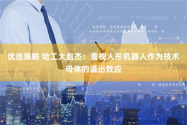 优选策略 哈工大赵杰：重视人形机器人作为技术母体的溢出效应