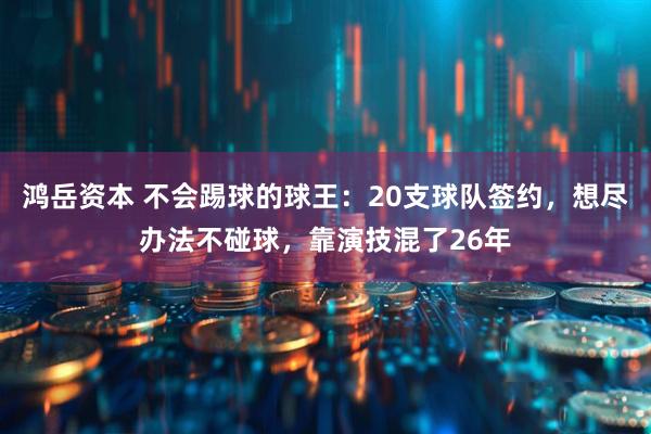 鸿岳资本 不会踢球的球王：20支球队签约，想尽办法不碰球，靠演技混了26年