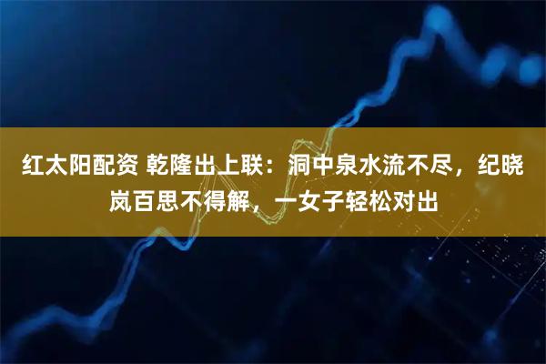 红太阳配资 乾隆出上联：洞中泉水流不尽，纪晓岚百思不得解，一女子轻松对出
