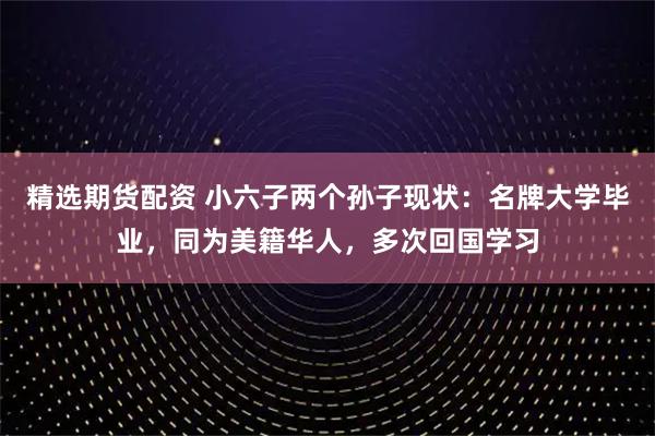 精选期货配资 小六子两个孙子现状：名牌大学毕业，同为美籍华人，多次回国学习